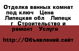 Отделка ванных комнат под ключ › Цена ­ 550 - Липецкая обл., Липецк г. Строительство и ремонт » Услуги   